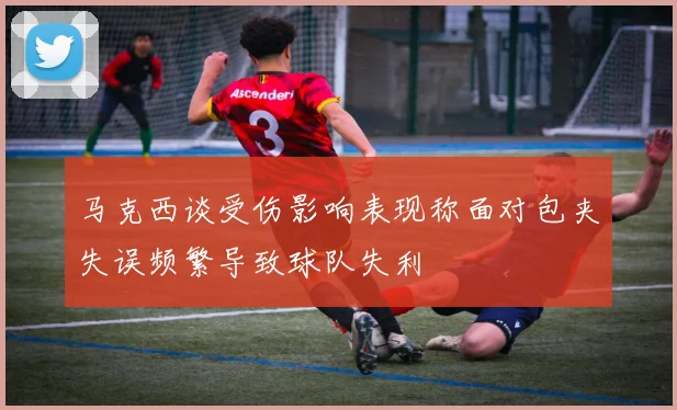马克西谈受伤影响表现称面对包夹失误频繁导致球队失利