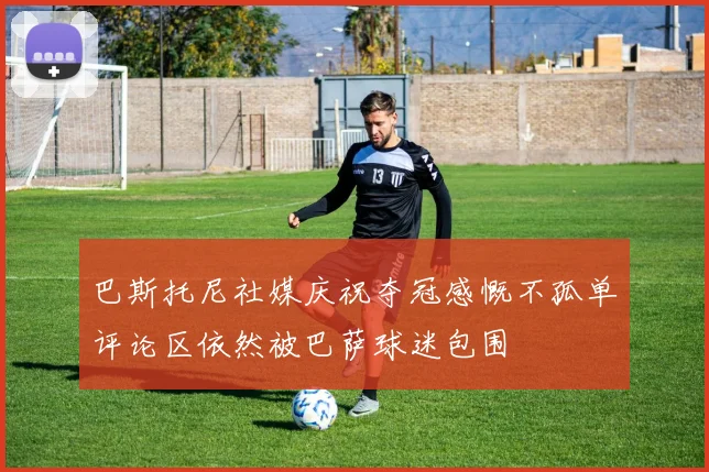巴斯托尼社媒庆祝夺冠感慨不孤单评论区依然被巴萨球迷包围