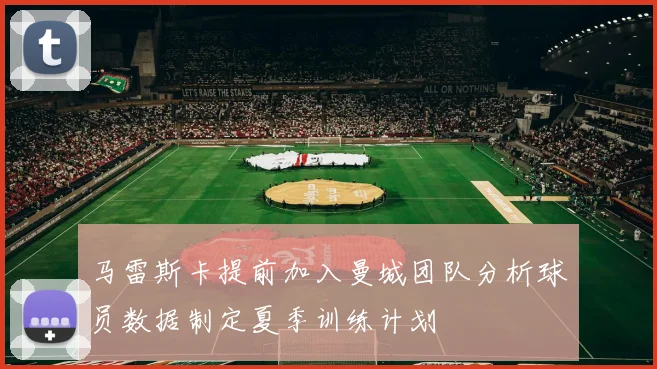 马雷斯卡提前加入曼城团队分析球员数据制定夏季训练计划