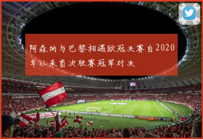 阿森纳与巴黎相遇欧冠决赛自2020年以来首次联赛冠军对决