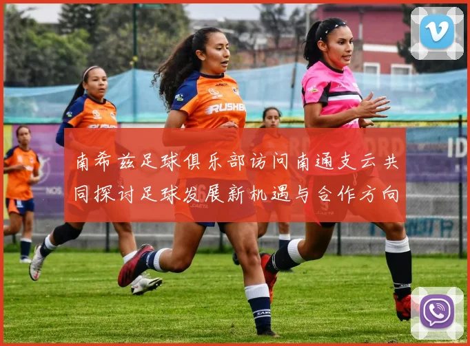 南希兹足球俱乐部访问南通支云共同探讨足球发展新机遇与合作方向