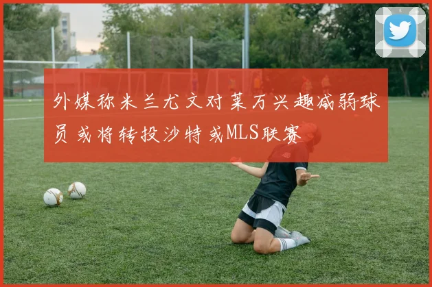 外媒称米兰尤文对莱万兴趣减弱球员或将转投沙特或MLS联赛