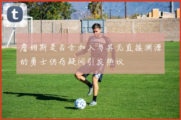 詹姆斯是否会加入与其无直接渊源的勇士仍存疑问引发热议
