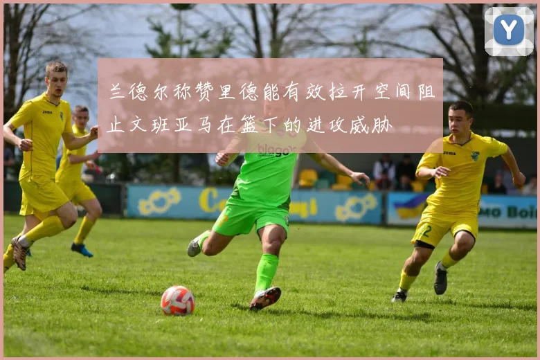 兰德尔称赞里德能有效拉开空间阻止文班亚马在篮下的进攻威胁