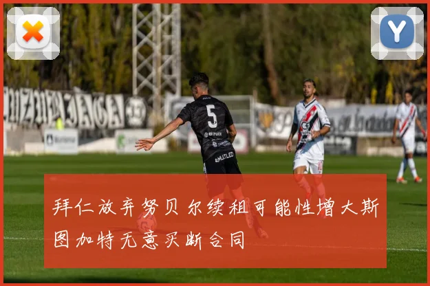 拜仁放弃努贝尔续租可能性增大斯图加特无意买断合同