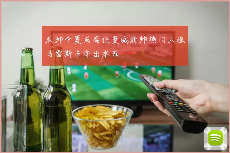 瓜帅今夏或离任曼城新帅热门人选马雷斯卡浮出水面