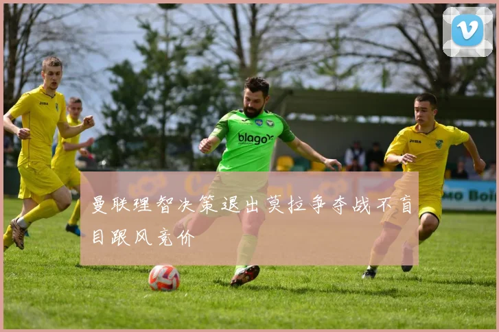 曼联理智决策退出莫拉争夺战不盲目跟风竞价