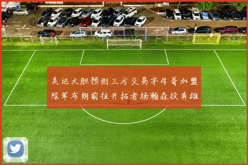 美记大胆预测三方交易字母哥加盟绿军布朗前往开拓者杨瀚森投奔雄鹿