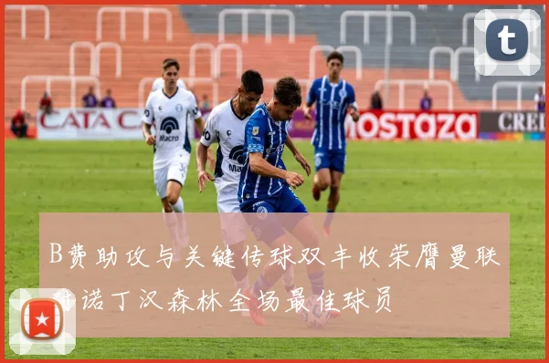 B费助攻与关键传球双丰收荣膺曼联对诺丁汉森林全场最佳球员