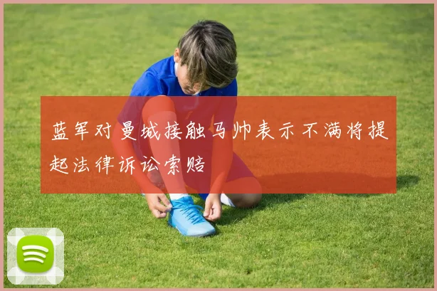 蓝军对曼城接触马帅表示不满将提起法律诉讼索赔