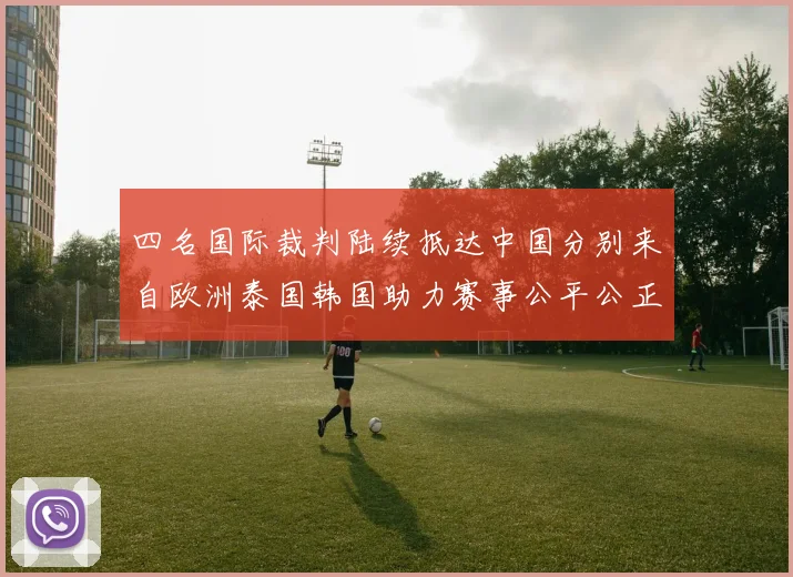 四名国际裁判陆续抵达中国分别来自欧洲泰国韩国助力赛事公平公正