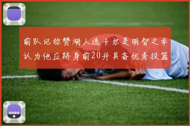 前队记称赞湖人选卡尔是明智之举认为他应跻身前20并具备优秀投篮和防守能力